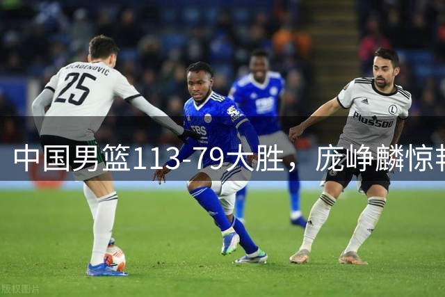 中国男篮113-79大胜，庞峥麟惊艳贺希宁爆发，赛后评分出炉：郭士强2.7分